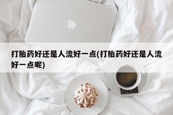 卖打胎药的医生微信号打胎药好还是人流好一点(打胎药好还是人流好一点呢)
