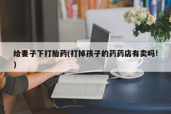 卖打胎药的医生微信号给妻子下打胎药(打掉孩子的药药店有卖吗!)