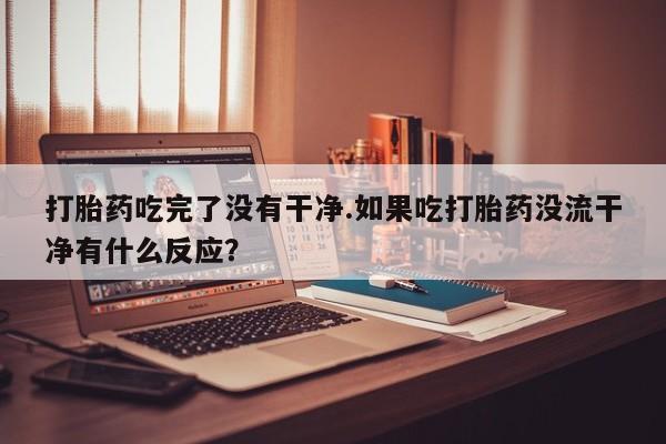 卖打胎药的医生微信号打胎药吃完了没有干净.如果吃打胎药没流干净有什么反应？