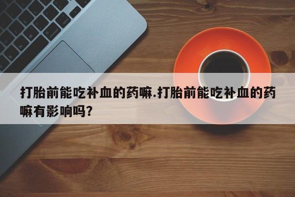 卖打胎药的医生微信号打胎前能吃补血的药嘛.打胎前能吃补血的药嘛有影响吗？