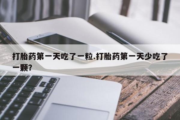 卖打胎药的医生微信号打胎药第一天吃了一粒.打胎药第一天少吃了一颗？