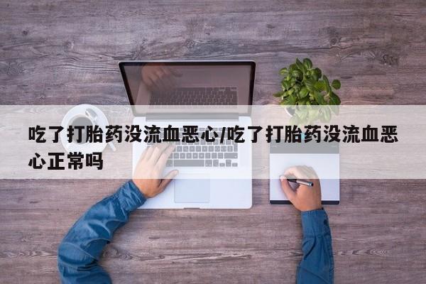 卖打胎药的医生微信号吃了打胎药没流血恶心/吃了打胎药没流血恶心正常吗