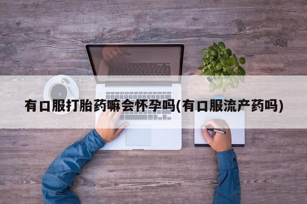 卖打胎药的医生微信号有口服打胎药嘛会怀孕吗(有口服流产药吗)