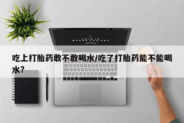 卖打胎药的医生微信号吃上打胎药敢不敢喝水/吃了打胎药能不能喝水?