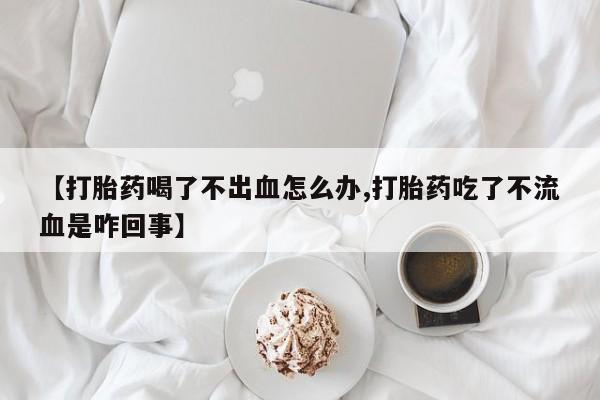 卖打胎药的医生微信号【打胎药喝了不出血怎么办,打胎药吃了不流血是咋回事】