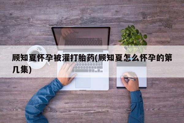 卖打胎药的医生微信号顾知夏怀孕被灌打胎药(顾知夏怎么怀孕的第几集)
