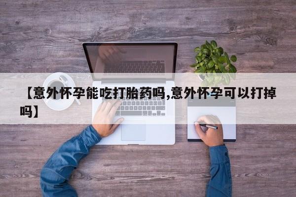卖打胎药的医生微信号【意外怀孕能吃打胎药吗,意外怀孕可以打掉吗】