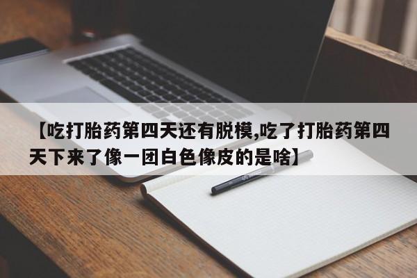 卖打胎药的医生微信号【吃打胎药第四天还有脱模,吃了打胎药第四天下来了像一团白色像皮的是啥】