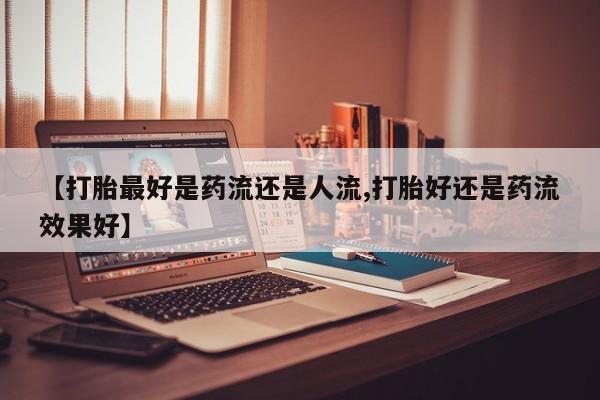 卖打胎药的医生微信号【打胎最好是药流还是人流,打胎好还是药流效果好】