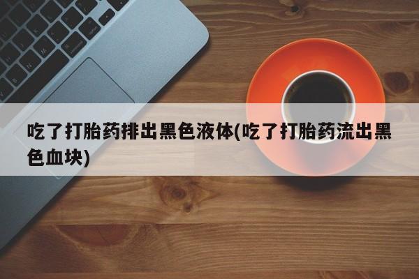 卖打胎药的医生微信号吃了打胎药排出黑色液体(吃了打胎药流出黑色血块)