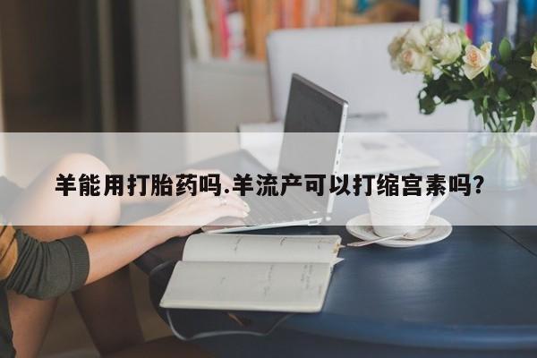 卖打胎药的医生微信号羊能用打胎药吗.羊流产可以打缩宫素吗？