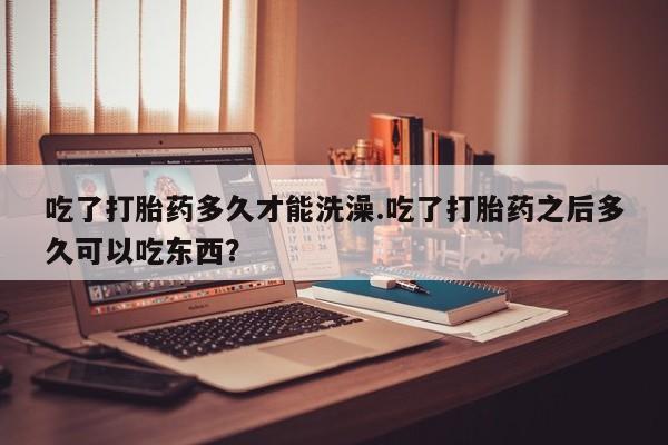 卖打胎药的医生微信号吃了打胎药多久才能洗澡.吃了打胎药之后多久可以吃东西？