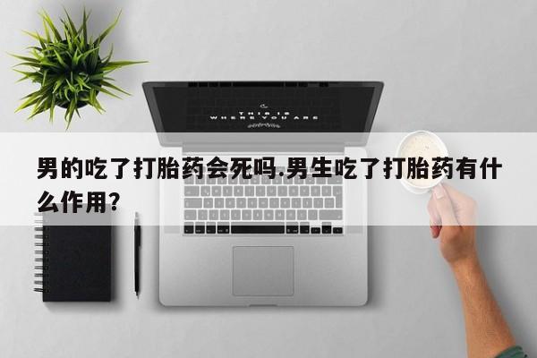 卖打胎药的医生微信号男的吃了打胎药会死吗.男生吃了打胎药有什么作用？