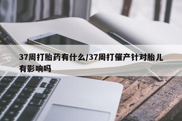 卖打胎药的医生微信号37周打胎药有什么/37周打催产针对胎儿有影响吗