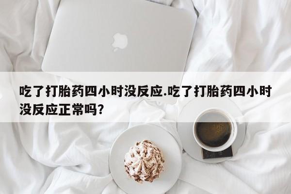 卖打胎药的医生微信号吃了打胎药四小时没反应.吃了打胎药四小时没反应正常吗？