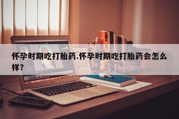 卖打胎药的医生微信号怀孕时期吃打胎药.怀孕时期吃打胎药会怎么样？