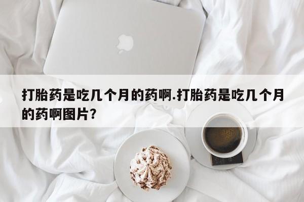 卖打胎药的医生微信号打胎药是吃几个月的药啊.打胎药是吃几个月的药啊图片？