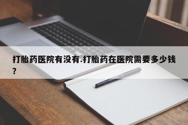 卖打胎药的医生微信号打胎药医院有没有.打胎药在医院需要多少钱？