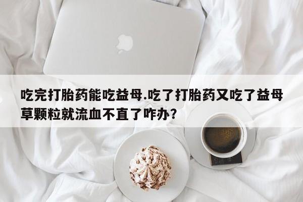 卖打胎药的医生微信号吃完打胎药能吃益母.吃了打胎药又吃了益母草颗粒就流血不直了咋办？