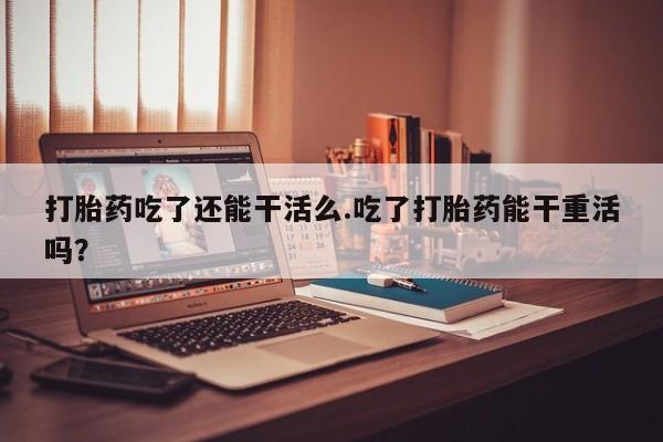 卖打胎药的医生微信号打胎药吃了还能干活么.吃了打胎药能干重活吗？