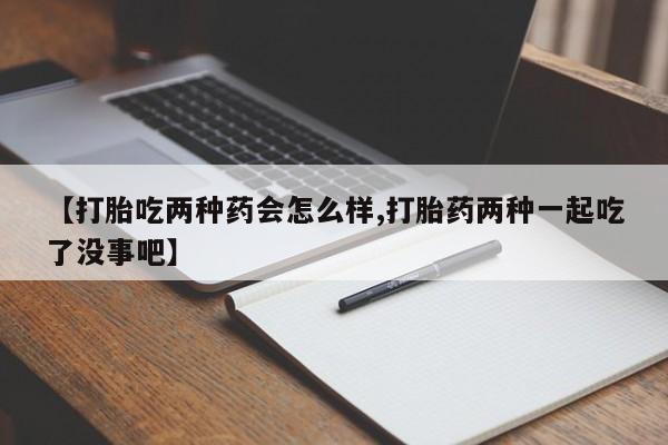 卖打胎药的医生微信号【打胎吃两种药会怎么样,打胎药两种一起吃了没事吧】