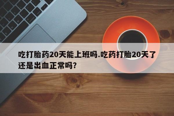 卖打胎药的医生微信号吃打胎药20天能上班吗.吃药打胎20天了还是出血正常吗？