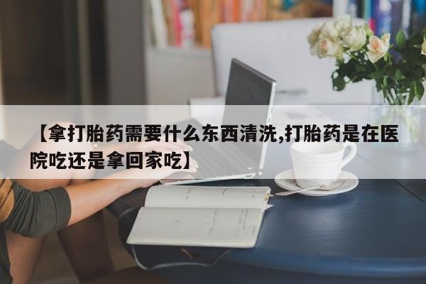 卖打胎药的医生微信号【拿打胎药需要什么东西清洗,打胎药是在医院吃还是拿回家吃】