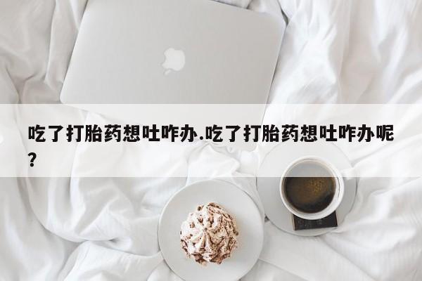 卖打胎药的医生微信号吃了打胎药想吐咋办.吃了打胎药想吐咋办呢？