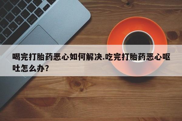 卖打胎药的医生微信号喝完打胎药恶心如何解决.吃完打胎药恶心呕吐怎么办？