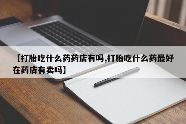 卖打胎药的医生微信号【打胎吃什么药药店有吗,打胎吃什么药最好在药店有卖吗】