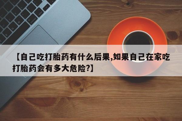 卖打胎药的医生微信号【自己吃打胎药有什么后果,如果自己在家吃打胎药会有多大危险?】