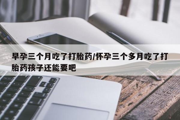 卖打胎药的医生微信号早孕三个月吃了打胎药/怀孕三个多月吃了打胎药孩子还能要吧