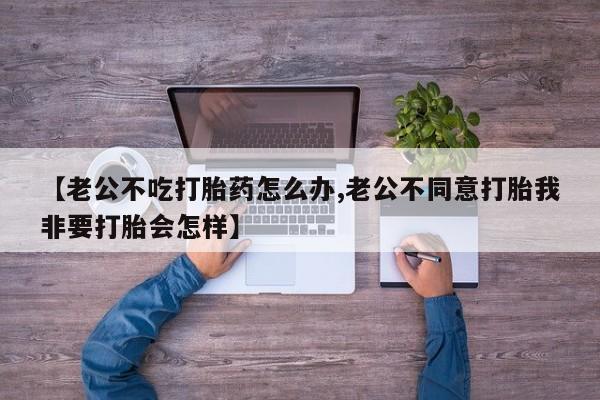 卖打胎药的医生微信号【老公不吃打胎药怎么办,老公不同意打胎我非要打胎会怎样】