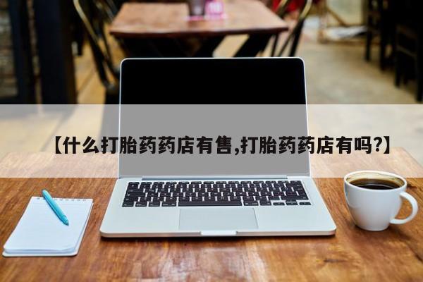 卖打胎药的医生微信号【什么打胎药药店有售,打胎药药店有吗?】
