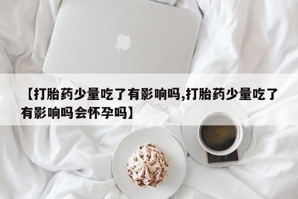 卖打胎药的医生微信号【打胎药少量吃了有影响吗,打胎药少量吃了有影响吗会怀孕吗】
