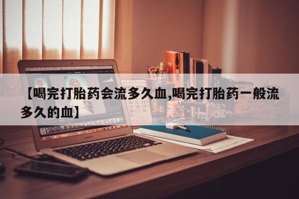 卖打胎药的医生微信号【喝完打胎药会流多久血,喝完打胎药一般流多久的血】