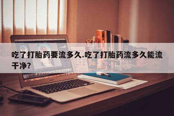 卖打胎药的医生微信号吃了打胎药要流多久.吃了打胎药流多久能流干净？