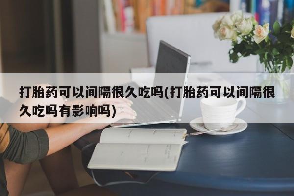 卖打胎药的医生微信号打胎药可以间隔很久吃吗(打胎药可以间隔很久吃吗有影响吗)
