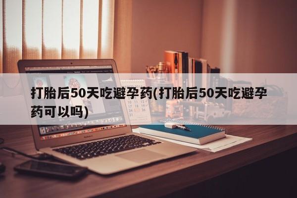 卖打胎药的医生微信号打胎后50天吃避孕药(打胎后50天吃避孕药可以吗)