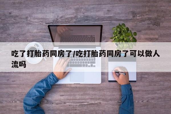 卖打胎药的医生微信号吃了打胎药同房了/吃打胎药同房了可以做人流吗