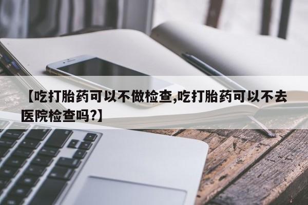 卖打胎药的医生微信号【吃打胎药可以不做检查,吃打胎药可以不去医院检查吗?】