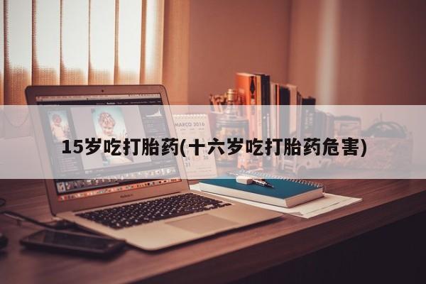 卖打胎药的医生微信号15岁吃打胎药(十六岁吃打胎药危害)