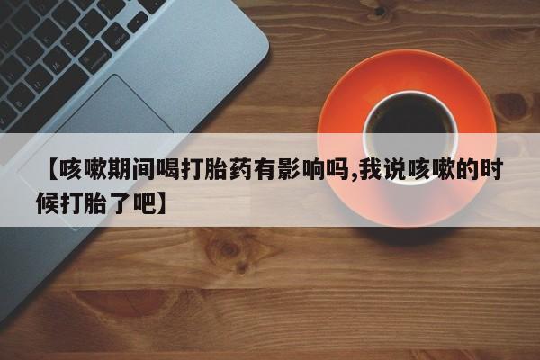 卖打胎药的医生微信号【咳嗽期间喝打胎药有影响吗,我说咳嗽的时候打胎了吧】