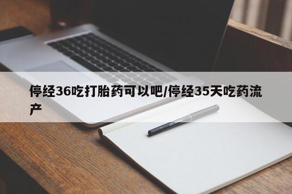 卖打胎药的医生微信号停经36吃打胎药可以吧/停经35天吃药流产