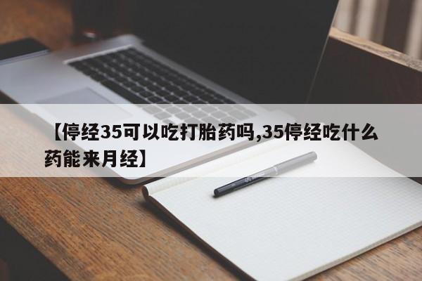 卖打胎药的医生微信号【停经35可以吃打胎药吗,35停经吃什么药能来月经】