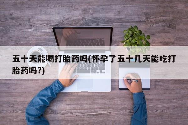 卖打胎药的医生微信号五十天能喝打胎药吗(怀孕了五十几天能吃打胎药吗?)