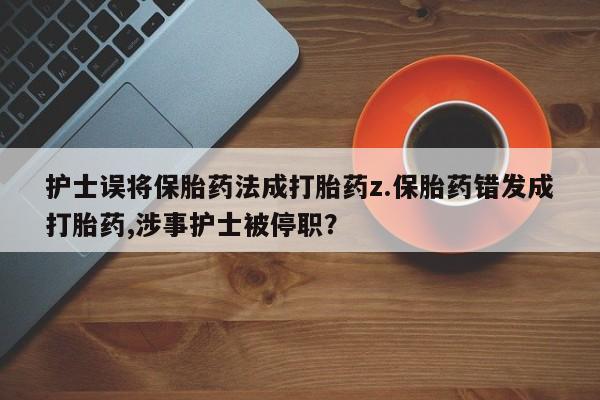卖打胎药的医生微信号护士误将保胎药法成打胎药z.保胎药错发成打胎药,涉事护士被停职？