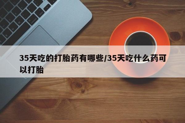 卖打胎药的医生微信号35天吃的打胎药有哪些/35天吃什么药可以打胎