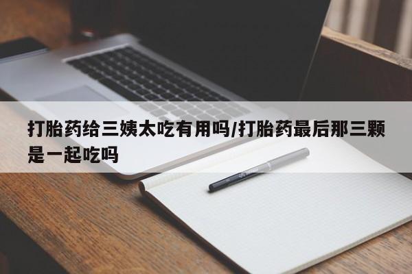 卖打胎药的医生微信号打胎药给三姨太吃有用吗/打胎药最后那三颗是一起吃吗