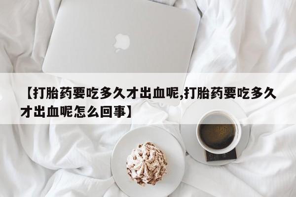卖打胎药的医生微信号【打胎药要吃多久才出血呢,打胎药要吃多久才出血呢怎么回事】